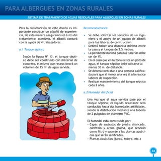 33
PARA ALBERGUES EN ZONAS RURALES
SISTEMA DE TRATAMIENTO DE AGUAS RESIDUALES PARA ALBERGUES EN ZONAS RURALES
Para la construcción de este diseño es im-
portante contratar un albañil de experien-
cia, de esta manera aseguramos el éxito del
tratamiento; asimismo, el albañil contará
con la ayuda de 4 trabajadores.
a.1 Tanque séptico
Según la figura Nº 13, el tanque sépti-
co debe ser construído con material de
concreto, el mismo que recepcionará un
volumen de 15 m3
de agua servida.
Recomendaciones:
•	 Se debe solicitar los servicios de un inge-
niero y el apoyo de un equipo de albañil
para las labores de construcción.
• 	 Deberá haber una distancia mínima entre
la casa y el tanque de 3.5 metros.
• 	 La pendiente mínima para las tuberías debe
ser de 1%.
• 	 En el caso que en la zona exista un pozo de
agua, el tanque séptico debe ubicarse al
	 menos 30 m. de distancia.
•	 Se deberá contratar a una persona califica-
da para que al menos una vez al año realice
labores de inspección.
•	 Realizar mantenimiento del tanque séptico
cada 2 años.
a.2	Humedal Artificial
Una vez que el agua servida pase por el
tanque séptico, el líquido resultante será
conducido hacia dos humedales artificiales,
siendo la distribución mediante una tubería
de 2 pulgadas de diámetro PVC.
El humedal está constituido por:
-	Capas de sustratos de piedra chancada,
confitillo y arena gruesa, que servirán
como filtro y soporte a las plantas acuáti-
cas que serán sembradas.
-	Plantas Acuáticas (junco, totora, etc.)
 