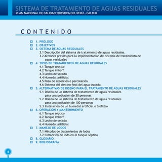 4
PLAN NACIONAL DE CALIDAD TURÍSTICA DEL PERÚ - CALTUR
SISTEMA DE TRATAMIENTO DE AGUAS RESIDUALES
1. PRÓLOGO
2. OBJETIVOS
3. SISTEMA DE AGUAS RESIDUALES
3.1 Descripción del sistema de tratamiento de aguas residuales.
3.2 Acciones previas para la implementación del sistema de tratamiento de
aguas residuales	
4. TIPOS DE TRATAMIENTOS DE AGUAS RESIDUALES
4.1 Tanque séptico	
4.2 Tanque imhoff
4.3 Lecho de secado
4.4 Humedal artificial
4.5 Pozo de absorción o percolación
4.6 Sistema del destino final del agua tratada
5. ALTERNATIVAS DE DISEÑO PARA EL TRATAMIENTO DE AGUAS RESIDUALES
5.1 	Diseño de un sistema de tratamiento de aguas residuales
		 para una población de 50 personas
5.2 	Diseño de un sistema de tratamiento de aguas residuales
		 para una población de 100 personas
5.3 	Instalación de un humedal artificial o biofiltro
6. OPERACIÓN Y MANTENIMIENTO
6.1 Tanque séptico
6.2 Tanque imhoff
6.3 Lecho de secado
6.4 Humedal artificial
7. MANEJO DE LODOS
7.1 Métodos de tratamientos de lodos
7.2 Extracción de lodo en el tanque séptico
8. GLOSARIO
9. BIBLIOGRAFÍA
C O N T E N I D O
 