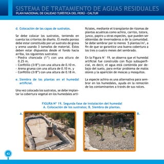 SISTEMA DE TRATAMIENTO DE AGUAS RESIDUALES
42
PLAN NACIONAL DE CALIDAD TURÍSTICA DEL PERÚ - CALTUR
d.	Colocación de las capas de sustratos.
Se debe colocar los sustratos, teniendo en
cuenta los criterios de diseño. El medio poroso
debe estar constituído por un sustrato de grava
y arena usando 3 tamaños de material. Éstos
deben estar dispuestos desde el fondo hacia
arriba, los siguientes sustratos:
-	Piedra chancada (1”) con una altura de
0.25 m.
-	Confitillo (3/8”) con una altura de 0.10 m.
-	Arena gruesa con una altura de 0.10 m. y
-	Confitillo (3/8”) con una altura de 0.18 m.
e.	Siembra de las plantas en el humedal
artificial.
Una vez colocado los sustratos, se debe implan-
tar la cobertura vegetal en los humedales arti-
ficiales, mediante el transplante de rizomas de
plantas acuáticas como achira, carrizo, totora,
junco, papiro u otras especies, que pueden ser
obtenidas de invernaderos o de la comunidad.
Se debe sembrar por lo menos 5 plantas/m2
, a
fin de que se garantice una buena cobertura a
los tres o cuatro meses del sembrado.
En la Figura N° 19, se observa que el humedal
artificial fue construído con flujo subsuperfi-
cial, es decir, el agua está contenida por de-
bajo del suelo, para evitar problema de malos
olores y la aparición de moscas y mosquitos.
La especie achira es una alternativa para sem-
brar en los humedales, ayuda en la remoción
de los contaminantes a través de sus raíces.
FIGURA Nº 19. Segunda fase de instalación del humedal
A. Colocación de los sustratos; B. Siembra de plantas.
A. B.
 