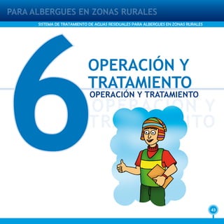 43
PARA ALBERGUES EN ZONAS RURALES
SISTEMA DE TRATAMIENTO DE AGUAS RESIDUALES PARA ALBERGUES EN ZONAS RURALES
6
OPERACIÓN Y
TRATAMIENTO
OPERACIÓN Y
TRATAMIENTO
OPERACIÓN Y TRATAMIENTO
 