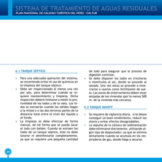 SISTEMA DE TRATAMIENTO DE AGUAS RESIDUALES
44
PLAN NACIONAL DE CALIDAD TURÍSTICA DEL PERÚ - CALTUR
6.1 TANQUE SÉPTICO
•	 Para una adecuada operación del sistema,
se recomienda evitar el uso de químicos en
la limpieza del tanque séptico.
•	 Debe ser inspeccionado al menos una vez
por año, para determinar cuándo se re-
quiere mantenimiento y limpieza. Dicha
inspección deberá limitarse a medir la pro-
fundidad de los lodos y de la nata. Los lo-
dos se extraerán cuando los sólidos llegan
a la mitad o a las dos terceras partes de la
distancia total entre el nivel del líquido y
el fondo.
•	 La limpieza se debe efectuar de forma
manual, de tal forma que se pueda sacar
el lodo con baldes. Cuando se extraen los
lodos de un tanque séptico, éste no debe
lavarse ni desinfectarse completamente,
ya que se requiere una pequeña cantidad
de lodo para asegurar que le proceso de
digestión continúe.
•	 Se debe disponer los lodos en trincheras
o montículos al sol, donde se procede al
secado. Una vez secos se procede a ente-
rrarlos o usarlos como fertilizante de sue-
lo. Las zonas de enterramiento deben estar
alejadas de las viviendas (por lo menos 500
m. de la vivienda más cercana).
6.2 TANQUE IMHOFF
•	 Se requiere de vigilancia diaria, si se desea
conseguir un buen rendimiento, reducir los
olores y evitar efectos desagradables.
•	 La espuma de la cámara de sedimentación
debe eliminarse diariamente, utilizando al-
gún tipo de despumador; ya que se elimina
lentamente cuando se acumula en los res-
piraderos de gas, donde llega a secarse.
 
