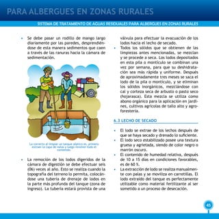 45
PARA ALBERGUES EN ZONAS RURALES
SISTEMA DE TRATAMIENTO DE AGUAS RESIDUALES PARA ALBERGUES EN ZONAS RURALES
•	 Se debe pasar un rodillo de mango largo
diariamente por las paredes, desprendién-
dose de esta manera sedimentos que caen
a través de las ranuras hacia la cámara de
sedimentación.
•	 La remoción de los lodos digeridos de la
cámara de digestión se debe efectuar seis
(06) veces al año. Esto se realiza cuando la
topografía del terreno lo permita, colocán-
dose una tubería de drenaje de lodos en
la parte más profunda del tanque (zona de
ingreso). La tubería estará provista de una
válvula para efectuar la evacuación de los
lodos hacia el lecho de secado.
•	 Todos los sólidos que se obtienen de las
limpiezas antes mencionadas, se mezclan
y se procede a seca. Los lodos depositados
en esta pila o montículo se combinan una
vez por semana, para que su deshidrata-
ción sea más rápida y uniforme. Después
de aproximadamente tres meses se saca el
lodo de la pila o montículo, y se eliminan
los sólidos inorgánicos, mezclándose con
cal y corteza seca de arbusto o pasto seco
(hojarasca). Esta mezcla se utiliza como
abono orgánico para la aplicación en jardi-
nes, cultivos agrícolas de tallo alto y agro-
forestería.
6.3 LECHO DE SECADO
•	 El lodo se extrae de los lechos después de
que se haya secado y drenado lo suficiente.
•	 El lodo seco estabilizado posee una textura
gruesa y agrietada, siendo de color negro o
marrón oscuro.
•	 El contenido de humedad relativa, después
de 10 a 15 días en condiciones favorables,
es de 60 %.
•	 La extracción de lodo se realiza manualmen-
te con palas y se moviliza en carretillas. El
lodo extraído del tanque es perfectamente
utilizable como material fertilizante al ser
sometido a un proceso de desecación.
Lo correcto al limpiar un tanque séptico es, primero
extraer la capa de natas y luego revolver todo el
contenido.
 