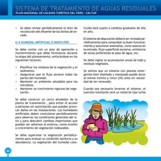 SISTEMA DE TRATAMIENTO DE AGUAS RESIDUALES
46
PLAN NACIONAL DE CALIDAD TURÍSTICA DEL PERÚ - CALTUR
•	 Se debe revisar periódicamente el dren de
recolección del efluente de los lechos de se-
cado.
6.4 HUMEDAL ARTIFICIAL O BIOFILTRO
Se debe contar con un plan de operación y
mantenimiento que debe formularse durante
la etapa del planeamiento, enfocándose en los
siguientes factores:
•	 Planificar los residuos de la vegetación y el
sedimento.
•	 Asegurarse que el flujo alcance todas las
partes del humedal.
•	 Mantener un ambiente saludable para los
microbios.
•	 Mantener un crecimiento vigoroso de vege-
tación.
Se debe construir un cerco alrededor de la
planta de tratamiento , para evitar el acceso
a personas sin autorización que puedan provo-
car daños en las instalaciones. Los humedales
artificiales deben controlarse periódicamente
para observar las condiciones generales del si-
tio y para descubrir cambios importantes que
puedan ser adversos al entorno, como erosión
o crecimiento de vegetación indeseable.
Se debe supervisar la vegetación periódica-
mente para evaluar su condición sanitaria y su
abundancia. La vegetación del humedal cons-
truído está sujeto a cambios graduales de año
en año.
El sistema de depuración deberá ser revisado pe-
riódicamente para comprobar su buen funciona-
miento y solucionar anomalías, como atascos en
la entrada, flujo superficial excesivo, existencia
de zonas preferentes al paso de agua, etc.
Se debe vigilar la acumulación anual de lodo y
residuos vegetales.
Se estima que un sistema con plantas emer-
gentes bien diseñado y manejado puede durar
al menos treinta y cinco (35) años sin necesi-
dad de ser renovado.
Cuando sea necesario levantar el sistema, el
sustrato resultante será un material tipo turba
 