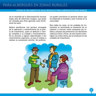 47
PARA ALBERGUES EN ZONAS RURALES
SISTEMA DE TRATAMIENTO DE AGUAS RESIDUALES PARA ALBERGUES EN ZONAS RURALES
(es el resultado de la descomposición durante
largos años de diferentes musgos), que podrá
ser utilizado para fines agrícolas como fertili-
zante de suelo.
Deberá planificarse una persona encargada
de la operación y mantenimiento de la plan-
ta de tratamiento, quien se dedicará a tiem-
po completo a su cuidado y funcionamiento.
No se necesita a alguien especializado o con
conocimientos superiores, ya que el trabajo a
realizar es sumamente sencillo. De preferen-
cia puede contratarse al personal obrero que
ha elaborado el humedal y este viviendo en la
comunidad.
Para todos los casos, en las unidades de tra-
tamiento se recomienda la instalación de un
cobertor o cinturón verde compuesto por ár-
boles y arbustos de preferencia con abundante
cobertura foliar y floral, de esta manera amor-
tigüen los malos olores que se producen en las
unidades de tratamiento.
 