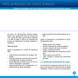 49
PARA ALBERGUES EN ZONAS RURALES
SISTEMA DE TRATAMIENTO DE AGUAS RESIDUALES PARA ALBERGUES EN ZONAS RURALES
Los lodos son denominados también fangos,
tienen una composición baja de sólidos del
10%, siendo éste gran parte materia orgánica
y un 90% de agua. El lodo es el resultado del
proceso de tratamiento de aguas residuales o
residuales.
Tipos de Lodos
Según su procedencia se tienen los siguientes
tipos:
•	 Lodo primario procedente de las aguas resi-
duales.
•	 Lodo secundario proveniente del tratamien-
to biológico de las aguas residuales.
•	 Lodos digeridos proveniente de los dos an-
teriores separados o mezclados.
•	 Lodos provenientes de la coagulación y se-
dimentación de aguas residuales.
•	 Lodos provenientes de desarenadores de re-
jillas.
Según la composición y procedencia se tienen
los siguientes tipos:
•	 Sólidos gruesos del cribado.
•	 Arenas y espumas de los desarenadores.
•	 Arenas y espumas de la pre-aireación.
•	 Lodos y espumas primarias.
•	 Sólidos suspendidos del tratamiento bioló-
gico.
•	 Lodo y espuma secundarias.
•	 Lodo, compost y cenizas del tratamiento
de lodos.
7.1 MÉTODOS DE TRATAMIENTOS DE LODOS
El tratamiento y disposición eficiente de los lo-
dos de una planta de tratamiento de las aguas
residuales, requiere conocer las características
 