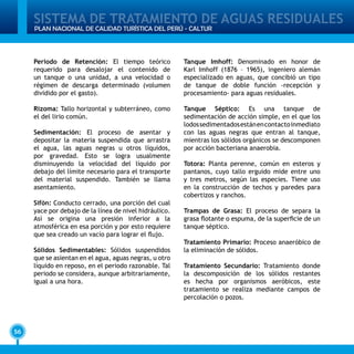 SISTEMA DE TRATAMIENTO DE AGUAS RESIDUALES
56
PLAN NACIONAL DE CALIDAD TURÍSTICA DEL PERÚ - CALTUR
Periodo de Retención: El tiempo teórico
requerido para desalojar el contenido de
un tanque o una unidad, a una velocidad o
régimen de descarga determinado (volumen
dividido por el gasto).
Rizoma: Tallo horizontal y subterráneo, como
el del lirio común.
Sedimentación: El proceso de asentar y
depositar la materia suspendida que arrastra
el agua, las aguas negras u otros líquidos,
por gravedad. Esto se logra usualmente
disminuyendo la velocidad del líquido por
debajo del límite necesario para el transporte
del material suspendido. También se llama
asentamiento.
Sifón: Conducto cerrado, una porción del cual
yace por debajo de la línea de nivel hidráulico.
Así se origina una presión inferior a la
atmosférica en esa porción y por esto requiere
que sea creado un vacío para lograr el flujo.
Sólidos Sedimentables: Sólidos suspendidos
que se asientan en el agua, aguas negras, u otro
líquido en reposo, en el periodo razonable. Tal
periodo se considera, aunque arbitrariamente,
igual a una hora.
Tanque Imhoff: Denominado en honor de
Karl Imhoff (1876 – 1965), ingeniero alemán
especializado en aguas, que concibió un tipo
de tanque de doble función -recepción y
procesamiento- para aguas residuales.
Tanque Séptico: Es una tanque de
sedimentación de acción simple, en el que los
lodossedimentadosestánencontactoinmediato
con las aguas negras que entran al tanque,
mientras los sólidos orgánicos se descomponen
por acción bacteriana anaerobia.
Totora: Planta perenne, común en esteros y
pantanos, cuyo tallo erguido mide entre uno
y tres metros, según las especies. Tiene uso
en la construcción de techos y paredes para
cobertizos y ranchos.
Trampas de Grasa: El proceso de separa la
grasa flotante o espuma, de la superficie de un
tanque séptico.
Tratamiento Primario: Proceso anaeróbico de
la eliminación de sólidos.
Tratamiento Secundario: Tratamiento donde
la descomposición de los sólidos restantes
es hecha por organismos aeróbicos, este
tratamiento se realiza mediante campos de
percolación o pozos.
 