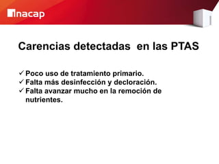 Carencias detectadas en las PTAS
 Poco uso de tratamiento primario.
 Falta más desinfección y decloración.
 Falta avanzar mucho en la remoción de
nutrientes.
 