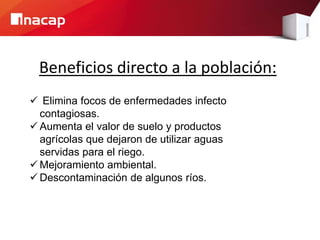Beneficios directo a la población:
 Elimina focos de enfermedades infecto
contagiosas.
 Aumenta el valor de suelo y productos
agrícolas que dejaron de utilizar aguas
servidas para el riego.
 Mejoramiento ambiental.
 Descontaminación de algunos ríos.
 