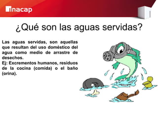 ¿Qué son las aguas servidas?
Las aguas servidas, son aquellas
que resultan del uso doméstico del
agua como medio de arrastre de
desechos.
Ej: Excrementos humanos, residuos
de la cocina (comida) o el baño
(orina).
 