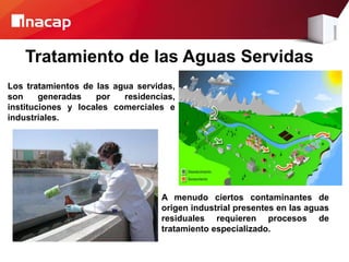 Tratamiento de las Aguas Servidas
Los tratamientos de las agua servidas,
son generadas por residencias,
instituciones y locales comerciales e
industriales.
A menudo ciertos contaminantes de
origen industrial presentes en las aguas
residuales requieren procesos de
tratamiento especializado.
 
