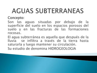 Concepto:
Son las aguas situadas por debajo de la
superficie del suelo en los espacios porosos del
suelo y en las fracturas de las formaciones
rocosas.
El agua subterránea es aquella que después de la
lluvia se infiltra a través de la tierra hasta
saturarla y luego mantener su circulación.
Su estudio de denomina HIDROGEOLOGIA
 