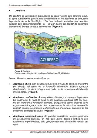 Foro Peruano para el Agua—GWP Perú
10 Contribuyendo al desarrollo de una Cultura del Agua y la GIRH
 Acuífero
Un acuífero es un volumen subterráneo de roca y arena que contiene agua.
El agua subterránea que se halla almacenada en los acuíferos es una parte
importante del ciclo hidrológico. Se han realizado estudios que permiten
calcular que aproximadamente el 30 por ciento del caudal de superficie
proviene de fuentes de agua subterránea (Figura 4).
Figura 4. Acuífero
Fuente: www.oldsaybrookct.org/Pages/OldSaybrookCT_APA/index
Los acuíferos los podemos clasificar en:
 Acuíferos libres. Son aquellos en los que el nivel de agua se encuentra
por debajo del techo de la formación permeable. Liberan agua por
desaturación, es decir, el agua que ceden es la procedente del drenaje
de sus poros. (Figura 5)
 Acuíferos confinados. Son aquellos cubiertos por una capa impermea-
ble confinante. El nivel de agua en los acuíferos cautivos está por enci-
ma del techo de la formación acuífera. El agua que ceden procede de la
expansión del agua y de la descompresión de la estructura permeable
vertical, cuando se produce la depresión en el acuífero. También se les
denomina acuíferos cautivos. (Figura 5)
 Acuíferos semiconfinados. Se pueden considerar un caso particular
de los acuíferos cautivos, en los que muro, techo o ambos no son
totalmente impermeables, sino que permiten una circulación vertical del
agua.
 