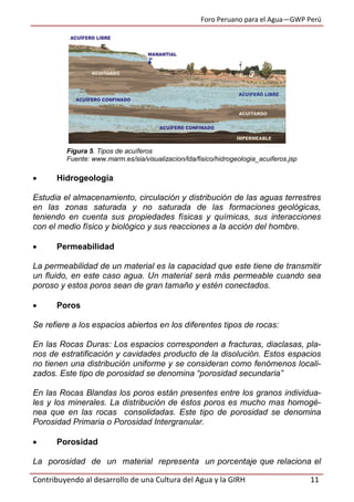 Foro Peruano para el Agua—GWP Perú
Contribuyendo al desarrollo de una Cultura del Agua y la GIRH 11
Figura 5. Tipos de acuíferos
Fuente: www.marm.es/sia/visualizacion/lda/fisico/hidrogeologia_acuiferos.jsp
 Hidrogeología
Estudia el almacenamiento, circulación y distribución de las aguas terrestres
en las zonas saturada y no saturada de las formaciones geológicas,
teniendo en cuenta sus propiedades físicas y químicas, sus interacciones
con el medio físico y biológico y sus reacciones a la acción del hombre.
 Permeabilidad
La permeabilidad de un material es la capacidad que este tiene de transmitir
un fluido, en este caso agua. Un material será más permeable cuando sea
poroso y estos poros sean de gran tamaño y estén conectados.
 Poros
Se refiere a los espacios abiertos en los diferentes tipos de rocas:
En las Rocas Duras: Los espacios corresponden a fracturas, diaclasas, pla-
nos de estratificación y cavidades producto de la disolución. Estos espacios
no tienen una distribución uniforme y se consideran como fenómenos locali-
zados. Este tipo de porosidad se denomina “porosidad secundaria”
En las Rocas Blandas los poros están presentes entre los granos individua-
les y los minerales. La distribución de éstos poros es mucho mas homogé-
nea que en las rocas consolidadas. Este tipo de porosidad se denomina
Porosidad Primaria o Porosidad Intergranular.
 Porosidad
La porosidad de un material representa un porcentaje que relaciona el
 