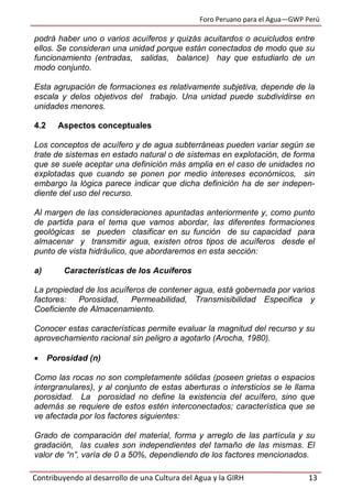 Foro Peruano para el Agua—GWP Perú
Contribuyendo al desarrollo de una Cultura del Agua y la GIRH 13
podrá haber uno o varios acuíferos y quizás acuitardos o acuicludos entre
ellos. Se consideran una unidad porque están conectados de modo que su
funcionamiento (entradas, salidas, balance) hay que estudiarlo de un
modo conjunto.
Esta agrupación de formaciones es relativamente subjetiva, depende de la
escala y delos objetivos del trabajo. Una unidad puede subdividirse en
unidades menores.
4.2 Aspectos conceptuales
Los conceptos de acuífero y de agua subterráneas pueden variar según se
trate de sistemas en estado natural o de sistemas en explotación, de forma
que se suele aceptar una definición más amplia en el caso de unidades no
explotadas que cuando se ponen por medio intereses económicos, sin
embargo la lógica parece indicar que dicha definición ha de ser indepen-
diente del uso del recurso.
Al margen de las consideraciones apuntadas anteriormente y, como punto
de partida para el tema que vamos abordar, las diferentes formaciones
geológicas se pueden clasificar en su función de su capacidad para
almacenar y transmitir agua, existen otros tipos de acuíferos desde el
punto de vista hidráulico, que abordaremos en esta sección:
a) Características de los Acuíferos
La propiedad de los acuíferos de contener agua, está gobernada por varios
factores: Porosidad, Permeabilidad, Transmisibilidad Especifica y
Coeficiente de Almacenamiento.
Conocer estas características permite evaluar la magnitud del recurso y su
aprovechamiento racional sin peligro a agotarlo (Arocha, 1980).
 Porosidad (n)
Como las rocas no son completamente sólidas (poseen grietas o espacios
intergranulares), y al conjunto de estas aberturas o intersticios se le llama
porosidad. La porosidad no define la existencia del acuífero, sino que
además se requiere de estos estén interconectados; característica que se
ve afectada por los factores siguientes:
Grado de comparación del material, forma y arreglo de las partícula y su
gradación, las cuales son independientes del tamaño de las mismas. El
valor de “n”, varía de 0 a 50%, dependiendo de los factores mencionados.
 