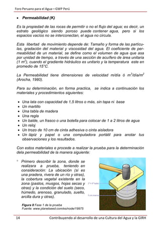 Foro Peruano para el Agua—GWP Perú
14 Contribuyendo al desarrollo de una Cultura del Agua y la GIRH
 Permeabilidad (K)
Es la propiedad de las rocas de permitir o no el flujo del agua; es decir, un
estrato geológico siendo poroso puede contener agua, pero si los
espacios vacíos no se interconectan, el agua no circula.
Esta libertad de movimiento depende de: Tamaño y forma de las partícu-
las, gradación del material y viscosidad del agua. El coeficiente de per-
meabilidad de un material, se define como el volumen de agua que asa
por unidad de tiempo, a través de una sección de acuífero de área unitaria
(1 m2
), cuando el gradiente hidráulico es unitario y la temperatura este en
promedio de 15°C.
La Permeabilidad tiene dimensiones de velocidad m/día ó m3
/día/m2
(Arocha, 1980).
Para su determinación, en forma practica, se indica a continuación los
materiales y procedimientos siguientes:
 Una lata con capacidad de 1,5 litros o más, sin tapa ni base
 Un martillo
 Una tabla de madera
 Una regla
 Un balde, un frasco o una botella para colocar de 1 a 2 litros de agua
 Un reloj
 Un trozo de 10 cm de cinta adhesiva o cinta aisladora
 Un lápiz y papel o una computadora portátil para anotar tus
observaciones y los resultados.
Con estos materiales e procede a realizar la prueba para la determinación
dela permeabilidad de la manera siguiente:
 Primero describir la zona, donde se
realizara a prueba, teniendo en
consideración: La ubicación (si es
una pradera, rivera de un río y otras),
la cobertura vegetal existente en la
zona (pastos, musgos, hojas secas y
otras) y la condición del suelo (seco,
húmedo, arenoso, granulado, suelto,
arcilla dura y otras).
Figura 8 Fase 1 de la prueba
Fuente: www.planetseed.com/es/node/19975
 
