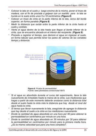 Foro Peruano para el Agua—GWP Perú
Contribuyendo al desarrollo de una Cultura del Agua y la GIRH 15
 Colocar la lata en el suelo y luego encima de la misma, poner el trozo de
madera, con el fin de procede a golpear con un martillo para la lata se
hunda en le suelo entre unos 5 a 10 centímetros (Figura 8).
 Colocar un trozo de cinta en la parte interna de la lata, cerca del borde
superior, en forma paralela (Figura 8).
 Medir la distancia que existe entre la parte inferior de la cinta hasta el
suelo y anótala.
 Vierta el agua dentro de la lata hasta que llegue al borde inferior de la
cinta, que se encuentra ubicada en el interior del recipiente. (Figura 9).
 Proceda a registrar el tiempo, que demora el agua en ingresar al suelo,
en forma tabular que permita tener los pares de valores de las variables
tiempo y distancia.
Figura 9. Prueba de permeabilidad
Fuente: www.planetseed.com/es/node/19975
 Si el agua es absorbida durante el curso del experimento, llena la lata
nuevamente de inmediato hasta la marca de la cinta. Las mediciones que
hagas a partir de este momento deberán anotarse como la distancia total
desde el suelo hasta la cinta más la distancia que hay desde el nivel del
agua hasta la cinta.
 Si tienes que llenar nuevamente la lata, asegúrate de agregar la distancia
que hay desde el suelo a la cinta en tus mediciones nuevamente.
 Divide la cantidad de agua absorbida en una hora por 60 para obtener la
permeabilidad en centímetros por minuto en una hora.
 Divide la cantidad de agua absorbida en 30 minutos por 30 para obtener
la permeabilidad en centímetros por minuto para la primera media hora.
¿Es la misma velocidad que para una hora completa?.
 