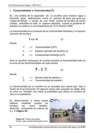 Foro Peruano para el Agua—GWP Perú
16 Contribuyendo al desarrollo de una Cultura del Agua y la GIRH
 Transmisibilidad o Transmisividad (T)
Es una medida de la capacidad de un acuífero para conducir agua o
transmitir agua, definiéndose como el volumen de agua que pasa por
unidad de tiempo, a través de una franja vertical de acuífero de ancho
unitario, extendida en todo el espesor saturado, cuando el gradiente hi-
dráulico es unitario y a una temperatura de 15°C (Arocha 1980).
La transmisividad es el producto de la conductividad hidráulica y el espesor
saturado del acuífero:
T = b * K (1)
Donde:
T —> Transmisividad (L2/T),
b —> Espesor saturado del acuífero (L)
K —> Conductividad hidráulica (L/T).
Para un acuífero compuesto de muchos estratos la transmisividad total es
la suma de las transmisividades de cada estrato:
T = Σ TI (2)
Donde:
n —> Número total de estratos y
Ti —> Transmisividad del estrato i.
La transmisividad de un acuífero es un concepto que asume que flujo a
través de él es horizontal. En algunos casos este supuesto es válido, pero
en otros no. También nos indica la posibilidad que ofrece un acuífero de
cara a su explotación.
Su determinación, a veces puede
hallarse mediante prueba de
bombeo; así como también,
deducirla conociendo los valores de
b y K (Figura 10).
Figura 10. Prueba de bombeo
Fuente: www..estudioshidrologicos.com
 