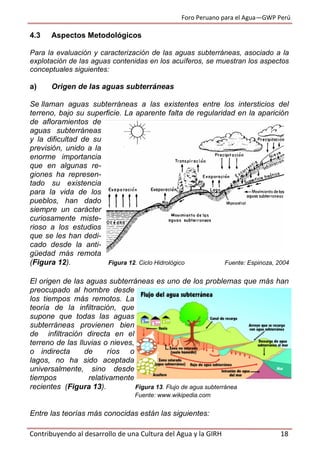 Foro Peruano para el Agua—GWP Perú
Contribuyendo al desarrollo de una Cultura del Agua y la GIRH 18
4.3 Aspectos Metodológicos
Para la evaluación y caracterización de las aguas subterráneas, asociado a la
explotación de las aguas contenidas en los acuíferos, se muestran los aspectos
conceptuales siguientes:
a) Origen de las aguas subterráneas
Se llaman aguas subterráneas a las existentes entre los intersticios del
terreno, bajo su superficie. La aparente falta de regularidad en la aparición
de afloramientos de
aguas subterráneas
y la dificultad de su
previsión, unido a la
enorme importancia
que en algunas re-
giones ha represen-
tado su existencia
para la vida de los
pueblos, han dado
siempre un carácter
curiosamente miste-
rioso a los estudios
que se les han dedi-
cado desde la anti-
güedad más remota
(Figura 12). Figura 12. Ciclo Hidrológico Fuente: Espinoza, 2004
El origen de las aguas subterráneas es uno de los problemas que más han
preocupado al hombre desde
los tiempos más remotos. La
teoría de la infiltración, que
supone que todas las aguas
subterráneas provienen bien
de infiltración directa en el
terreno de las lluvias o nieves,
o indirecta de ríos o
lagos, no ha sido aceptada
universalmente, sino desde
tiempos relativamente
recientes (Figura 13). Figura 13. Flujo de agua subterránea
Fuente: www.wikipedia.com
Entre las teorías más conocidas están las siguientes:
 