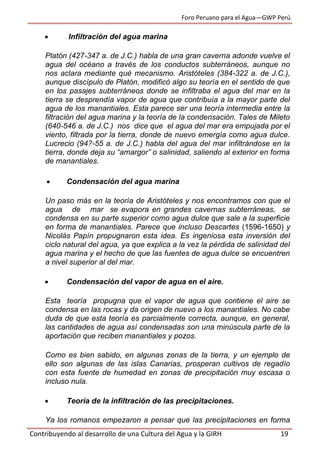 Foro Peruano para el Agua—GWP Perú
Contribuyendo al desarrollo de una Cultura del Agua y la GIRH 19
 Infiltración del agua marina
Platón (427-347 a. de J.C.) habla de una gran caverna adonde vuelve el
agua del océano a través de los conductos subterráneos, aunque no
nos aclara mediante qué mecanismo. Aristóteles (384-322 a. de J.C.),
aunque discípulo de Platón, modificó algo su teoría en el sentido de que
en los pasajes subterráneos donde se infiltraba el agua del mar en la
tierra se desprendía vapor de agua que contribuía a la mayor parte del
agua de los manantiales. Esta parece ser una teoría intermedia entre la
filtración del agua marina y la teoría de la condensación. Tales de Mileto
(640-546 a. de J.C.) nos dice que el agua del mar era empujada por el
viento, filtrada por la tierra, donde de nuevo emergía como agua dulce.
Lucrecio (94?-55 a. de J.C.) habla del agua del mar infiltrándose en la
tierra, donde deja su “amargor” o salinidad, saliendo al exterior en forma
de manantiales.
 Condensación del agua marina
Un paso más en la teoría de Aristóteles y nos encontramos con que el
agua de mar se evapora en grandes cavernas subterráneas, se
condensa en su parte superior como agua dulce que sale a la superficie
en forma de manantiales. Parece que incluso Descartes (1596-1650) y
Nicolás Papín propugnaron esta idea. Es ingeniosa esta inversión del
ciclo natural del agua, ya que explica a la vez la pérdida de salinidad del
agua marina y el hecho de que las fuentes de agua dulce se encuentren
a nivel superior al del mar.
 Condensación del vapor de agua en el aire.
Esta teoría propugna que el vapor de agua que contiene el aire se
condensa en las rocas y da origen de nuevo a los manantiales. No cabe
duda de que esta teoría es parcialmente correcta, aunque, en general,
las cantidades de agua así condensadas son una minúscula parte de la
aportación que reciben manantiales y pozos.
Como es bien sabido, en algunas zonas de la tierra, y un ejemplo de
ello son algunas de las islas Canarias, prosperan cultivos de regadío
con esta fuente de humedad en zonas de precipitación muy escasa o
incluso nula.
 Teoría de la infiltración de las precipitaciones.
Ya los romanos empezaron a pensar que las precipitaciones en forma
 