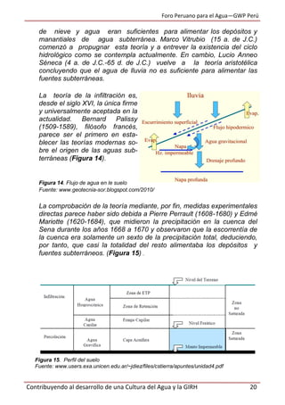 Foro Peruano para el Agua—GWP Perú
Contribuyendo al desarrollo de una Cultura del Agua y la GIRH 20
de nieve y agua eran suficientes para alimentar los depósitos y
manantiales de agua subterránea. Marco Vitrubio (15 a. de J.C.)
comenzó a propugnar esta teoría y a entrever la existencia del ciclo
hidrológico como se contempla actualmente. En cambio, Lucio Anneo
Séneca (4 a. de J.C.-65 d. de J.C.) vuelve a la teoría aristotélica
concluyendo que el agua de lluvia no es suficiente para alimentar las
fuentes subterráneas.
La teoría de la infiltración es,
desde el siglo XVI, la única firme
y universalmente aceptada en la
actualidad. Bernard Palissy
(1509-1589), filósofo francés,
parece ser el primero en esta-
blecer las teorías modernas so-
bre el origen de las aguas sub-
terráneas (Figura 14).
Figura 14. Flujo de agua en le suelo
Fuente: www.geotecnia-sor.blogspot.com/2010/
La comprobación de la teoría mediante, por fin, medidas experimentales
directas parece haber sido debida a Pierre Perrault (1608-1680) y Edmé
Mariotte (1620-1684), que midieron la precipitación en la cuenca del
Sena durante los años 1668 a 1670 y observaron que la escorrentía de
la cuenca era solamente un sexto de la precipitación total, deduciendo,
por tanto, que casi la totalidad del resto alimentaba los depósitos y
fuentes subterráneos. (Figura 15) .
Figura 15. Perfil del suelo
Fuente: www.users.exa.unicen.edu.ar/~jdiez/files/cstierra/apuntes/unidad4.pdf
 