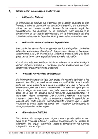 Foro Peruano para el Agua—GWP Perú
Contribuyendo al desarrollo de una Cultura del Agua y la GIRH 21
b) Alimentación de las napas subterráneas
 Infiltración Natural
La infiltración se produce en el terreno por la acción conjunta de dos
fuerzas, a saber la gravedad y la atracción molecular, las que pueden
actuar en un mismo sentido o bien en forma opuesta, según las
circunstancias. La magnitud de la infiltración y por lo tanto de la
alimentación de las napas subterráneas, se ve influenciada por dos
tipos de condiciones; la Precipitaciones y las condiciones del terreno.
 Infiltración de las Corrientes Superficiales
Las corrientes se clasifican en general en dos categorías: corrientes
influentes y corrientes efluentes. En las primeras, el nivel de las aguas
superficiales está por encima de la superficie freática libre y el agua
pasa desde la corriente superficial a la zona de saturación.
Por el contrario, una corriente se llama efluente si su nivel está por
debajo del nivel freático y, por tanto, recibe aportaciones de agua
subterránea de los mantos de la laderas.
 Recarga Proveniente de Regadíos
Es interesante considerar que por efecto de regadío aplicado a los
terrenos de cultivo, se produce en ellos una infiltración de una cierta
parte del agua aplicada que pasa a constituir una nueva fuente de
alimentación para las napas subterráneas. Del total del agua que se
aplica en riegos en una zona, una parte normalmente importante se
gasta en lo que se designa como “consumo evapotranspirativo” o
“tasa neta” (agua transpirada por la planta y retenida en su tejido
durante su crecimiento, más la evaporada desde la superficie del
terreno), otra parte escurre superficialmente mientras que el saldo
resultante se infiltra hacia las capas del subsuelo constituyendo la
recarga ya referida de las napas.
 Alimentación Artificial
Otro factor de recarga que en algunos casos puede aplicarse con
éxito es la “recarga artificial”. Consiste esencialmente en facilitar la
infiltración de agua superficial hacia el subsuelo en los lugares
apropiados para el objeto.
 