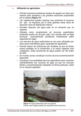 Foro Peruano para el Agua—GWP Perú
Contribuyendo al desarrollo de una Cultura del Agua y la GIRH 24
 Utilización en agricultura
 Permite solucionar problemas locales de regadío sin tener que
esperar para acogerse a las grandes soluciones propiciadas
por el estado (Figura 17).
 Las captaciones pueden ubicarse muy próximas al consumo
sin que se requieran por lo tanto grandes obras tanto de
aducción como de distribución interna.
 Permiten disponer del agua justo en el momento que se
requiera.
 Utilizada como complemento de recursos superficiales
existentes puede ser de gran valor, aún cuando sólo se haga
funcionar eventualmente (incidencia fundamental sobre
seguridad de riego).
 Los recursos de agua subterránea se ven poco afectados por
años secos individuales (gran capacidad de regulación).
 Permite reducir las dotaciones por hectárea ya que se tienen
menos pérdidas en la conducción y se hacen regadíos más
cuidadosos. Estas economías de agua pueden ser del orden
de 30%.
 En muchas zonas constituye el único recurso económicamente
disponible.
 Constituye una posibilidad para los agricultores para aumentar
individualmente sus recursos de agua ya que los recursos
fáciles y económicamente utilizables en forma particular, están
en su mayoría agotados.
Figura 17. Agua subterránea para uso agrícola
Fuente: www.milagro.empleo.com.ec/perforaciones-de-pozos
 
