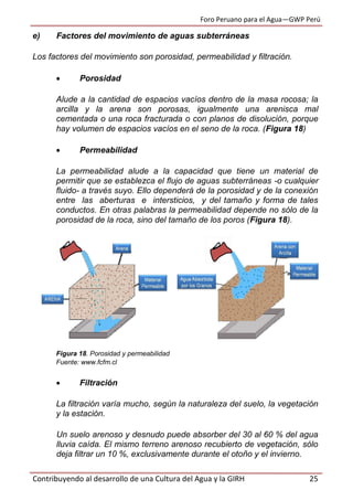 Foro Peruano para el Agua—GWP Perú
Contribuyendo al desarrollo de una Cultura del Agua y la GIRH 25
e) Factores del movimiento de aguas subterráneas
Los factores del movimiento son porosidad, permeabilidad y filtración.
 Porosidad
Alude a la cantidad de espacios vacíos dentro de la masa rocosa; la
arcilla y la arena son porosas, igualmente una arenisca mal
cementada o una roca fracturada o con planos de disolución, porque
hay volumen de espacios vacíos en el seno de la roca. (Figura 18)
 Permeabilidad
La permeabilidad alude a la capacidad que tiene un material de
permitir que se establezca el flujo de aguas subterráneas -o cualquier
fluido- a través suyo. Ello dependerá de la porosidad y de la conexión
entre las aberturas e intersticios, y del tamaño y forma de tales
conductos. En otras palabras la permeabilidad depende no sólo de la
porosidad de la roca, sino del tamaño de los poros (Figura 18).
Figura 18. Porosidad y permeabilidad
Fuente: www.fcfm.cl
 Filtración
La filtración varía mucho, según la naturaleza del suelo, la vegetación
y la estación.
Un suelo arenoso y desnudo puede absorber del 30 al 60 % del agua
lluvia caída. El mismo terreno arenoso recubierto de vegetación, sólo
deja filtrar un 10 %, exclusivamente durante el otoño y el invierno.
 