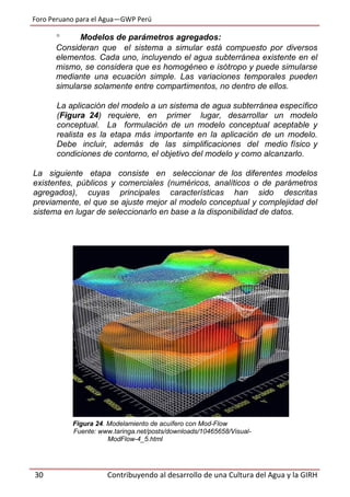 Foro Peruano para el Agua—GWP Perú
30 Contribuyendo al desarrollo de una Cultura del Agua y la GIRH
 Modelos de parámetros agregados:
Consideran que el sistema a simular está compuesto por diversos
elementos. Cada uno, incluyendo el agua subterránea existente en el
mismo, se considera que es homogéneo e isótropo y puede simularse
mediante una ecuación simple. Las variaciones temporales pueden
simularse solamente entre compartimentos, no dentro de ellos.
La aplicación del modelo a un sistema de agua subterránea específico
(Figura 24) requiere, en primer lugar, desarrollar un modelo
conceptual. La formulación de un modelo conceptual aceptable y
realista es la etapa más importante en la aplicación de un modelo.
Debe incluir, además de las simplificaciones del medio físico y
condiciones de contorno, el objetivo del modelo y como alcanzarlo.
La siguiente etapa consiste en seleccionar de los diferentes modelos
existentes, públicos y comerciales (numéricos, analíticos o de parámetros
agregados), cuyas principales características han sido descritas
previamente, el que se ajuste mejor al modelo conceptual y complejidad del
sistema en lugar de seleccionarlo en base a la disponibilidad de datos.
Figura 24. Modelamiento de acuífero con Mod-Flow
Fuente: www.taringa.net/posts/downloads/10465658/Visual-
ModFlow-4_5.html
 
