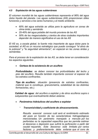 Foro Peruano para el Agua—GWP Perú
Contribuyendo al desarrollo de una Cultura del Agua y la GIRH 31
4.5 Explotación de las aguas subterráneas
El volumen mundial de las aguas subterráneas representa el 96% del agua
dulce líquida del planeta. Las aguas subterráneas (AS) proporcionan útiles
funciones y servicios a los seres humanos y al medio ambiente.
 60% del agua extraída se utiliza para la agricultura en zonas de
clima árido y semiárido
 25-40% del agua potable del mundo proviene de las AS
 50% de las megaciudades y cientos de otras ciudades importantes
depender de manera significativa el uso de las AS
El AS es, a escala global, la fuente más importante de agua dulce para la
sociedad, el AS es un recurso estratégico que puede conseguir "el alivio de
la pobreza" y "la seguridad alimentaría", en especial en las zonas áridas y
semiáridas.
Para el proceso de la explotación de las AS, se debe tener en consideración
los aspectos siguientes.
 Certeza de la existencia de un acuífero
Profundidades: se deben conocer las profundidades del techo y
piso del acuífero. Resulta también importante conocer el espesor de
los estratos confinantes.
Tipo de acuífero: situación (presencia de estratos confinantes,
material que lo constituye, granulometría, estabilidad de las distintas
formaciones, etc.).
Calidad de agua: del acuífero a explotar y de otros acuíferos supra o
subyacentes que eventualmente deban aislarse.
 Parámetros hidráulicos del acuífero a explotar
 Transmisividad y coeficiente de almacenamiento.
Resulta esencial conocer cuál será el rendimiento estimado
del pozo en función de las características hidrogeológicas
mencionadas. Un parámetro manejado a menudo por los
perforistas es la capacidad específica que les permite estimar
el descenso o depresión que sufrirá la perforación a partir del
caudal requerido. Este descenso está limitado por varios
factores y preferentemente debe evitarse que el cono de
 