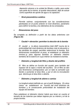 Foro Peruano para el Agua—GWP Perú
32 Contribuyendo al desarrollo de una Cultura del Agua y la GIRH
depresión alcance a la unidad de filtrado o rejilla, para evitar
que parte de la misma, al quedar descubierta, deje de actuar
como superficie de aporte de agua a la captación.
 Nivel piezométrico estático
Permite estimar, conjuntamente con las consideraciones
planteadas en el punto anterior el nivel dinámico, parámetro
para definir la bomba y los diámetros de los entubados.
 Dimensiones del pozo
Se completa su definición a partir de los datos anteriores con
(Figura 25):
 Caudal + elevación: permiten la elección de la bomba
El caudal y la altura manométrica total AMT (suma de la
profundidad del nivel dinámico de bombeo más la elevación y
las pérdidas de carga), permiten seleccionar la bomba. Sus
dimensiones condicionan al pozo, al establecer un diámetro
mínimo (y para algunas bombas un diámetro máximo
también) de la tubería en cuyo interior se instalará la bomba.
 Diámetro y longitud del filtro y diseño del prefiltro
El filtro se define en función del caudal, pero también del
espesor de la capa o manto del acuífero. En el filtro se dan
dos fenómenos contrapuestos: por un lado la corrosión que
tiende a aumentar el área libre, y por el otro la incrustación
que disminuye el área libre o abierta.
 Diámetro y longitud de ademe o camisa
La longitud estará definida en, por el perfil litológico. En otros
casos se establecerá en función del nivel dinámico de
bombeo y la consecuente profundidad de instalación del
equipo de bombeo.
Para establecer el diámetro interior habrá que tener en cuenta el
tamaño de las tuberías que deban bajarse por su interior y el de la
propia bomba.
 