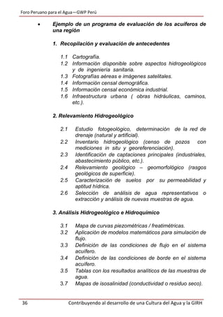 Foro Peruano para el Agua—GWP Perú
36 Contribuyendo al desarrollo de una Cultura del Agua y la GIRH
 Ejemplo de un programa de evaluación de los acuíferos de
una región
1. Recopilación y evaluación de antecedentes
1.1 Cartografía.
1.2 Información disponible sobre aspectos hidrogeológicos
y de ingeniería sanitaria.
1.3 Fotografías aéreas e imágenes satelitales.
1.4 Información censal demográfica.
1.5 Información censal económica industrial.
1.6 Infraestructura urbana ( obras hidráulicas, caminos,
etc.).
2. Relevamiento Hidrogeológico
2.1 Estudio fotogeológico, determinación de la red de
drenaje (natural y artificial).
2.2 Inventario hidrogeológico (censo de pozos con
mediciones in situ y georeferenciación).
2.3 Identificación de captaciones principales (industriales,
abastecimiento público, etc.).
2.4 Relevamiento geológico – geomorfológico (rasgos
geológicos de superficie).
2.5 Caracterización de suelos por su permeabilidad y
aptitud hídrica.
2.6 Selección de análisis de agua representativos o
extracción y análisis de nuevas muestras de agua.
3. Análisis Hidrogeológico e Hidroquímico
3.1 Mapa de curvas piezométricas / freatimétricas.
3.2 Aplicación de modelos matemáticos para simulación de
flujo.
3.3 Definición de las condiciones de flujo en el sistema
acuífero.
3.4 Definición de las condiciones de borde en el sistema
acuífero.
3.5 Tablas con los resultados analíticos de las muestras de
agua.
3.7 Mapas de isosalinidad (conductividad o residuo seco).
 