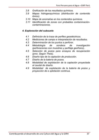 Foro Peruano para el Agua—GWP Perú
Contribuyendo al desarrollo de una Cultura del Agua y la GIRH 37
3.8 Graficación de los resultados químicos.
3.9 Mapas hidrogeoquímicos (distribución de contenido
iónico).
3.10 Mapa de anomalías en los contenidos químicos.
3.11 Identificación de zonas con probables contaminación-
contaminaciones.
4. Exploración del subsuelo
4.1 Definición de la traza de perfiles geoeléctricos.
4.2 Mediciones de campo e interpretación de resultados.
4.3 Determinación de los puntos a perforar.
4.4 Metodología de sondeos de investigación
(perforaciones con muestreo y perfilaje geofísico)..
4.5 Selección de pozos para ensayos de recuperación
(proc. Según Theis).
4.6 Diseño tipo de la captación de producción.
4.7 Diseño de la batería de pozos.
4.8 Modalidad de explotación de la captación proyectada
al caudal de diseño.
4.9 Modalidad de explotación de la batería de pozos y
proyección de e xplotación continua.
 