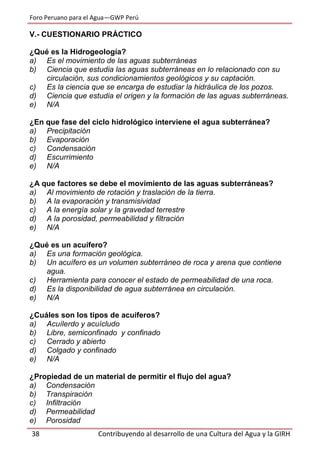 Foro Peruano para el Agua—GWP Perú
38 Contribuyendo al desarrollo de una Cultura del Agua y la GIRH
V.- CUESTIONARIO PRÁCTICO
¿Qué es la Hidrogeología?
a) Es el movimiento de las aguas subterráneas
b) Ciencia que estudia las aguas subterráneas en lo relacionado con su
circulación, sus condicionamientos geológicos y su captación.
c) Es la ciencia que se encarga de estudiar la hidráulica de los pozos.
d) Ciencia que estudia el origen y la formación de las aguas subterráneas.
e) N/A
¿En que fase del ciclo hidrológico interviene el agua subterránea?
a) Precipitación
b) Evaporación
c) Condensación
d) Escurrimiento
e) N/A
¿A que factores se debe el movimiento de las aguas subterráneas?
a) Al movimiento de rotación y traslación de la tierra.
b) A la evaporación y transmisividad
c) A la energía solar y la gravedad terrestre
d) A la porosidad, permeabilidad y filtración
e) N/A
¿Qué es un acuífero?
a) Es una formación geológica.
b) Un acuífero es un volumen subterráneo de roca y arena que contiene
agua.
c) Herramienta para conocer el estado de permeabilidad de una roca.
d) Es la disponibilidad de agua subterránea en circulación.
e) N/A
¿Cuáles son los tipos de acuíferos?
a) Acuílerdo y acuícludo
b) Libre, semiconfinado y confinado
c) Cerrado y abierto
d) Colgado y confinado
e) N/A
¿Propiedad de un material de permitir el flujo del agua?
a) Condensación
b) Transpiración
c) Infiltración
d) Permeabilidad
e) Porosidad
 