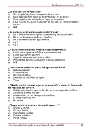Foro Peruano para el Agua—GWP Perú
Contribuyendo al desarrollo de una Cultura del Agua y la GIRH 39
¿En que consiste la Porosidad?
a) Son las grietas y fisuras que presenta una roca.
b) Es la capacidad del agua de poder filtrarse en los poros
c) Es la evaporación través de las hojas de las plantas
d) Es la relación (%) entre el volumen de huecos y el volumen total del
terreno
e) N/A
¿De donde se originan las aguas subterráneas?
a) De la infiltración de las aguas superficiales y las superficiales.
b) De la continua recarga de los regadíos.
c) De la condensación del agua marina.
d) a y b
e) b y c
¿A que se denomina napa freática o napa subterránea?
a) Límite entre agua superficial y agua subterránea
b) Límite superior del acuífero.
c) Lugar donde se encuentra un acuífero
d) Profundidad donde se encuentra el agua subterránea
e) N/A
¿Qué factores presionan el uso del agua subterránea?
a) Sobreexplotación
b) Contaminación
c) Cambio Climático
d) Deterioro de la calidad de agua
e) Todas
¿El límite inferior como el superior de un acuífero varían en función de
las recargas por lluvias?
a) Solo el nivel freático varía en función de las recargas del acuífero.
b) Solo varía el límite inferior.
c) Ambos varían con las recargas de acuíferos.
d) El límite inferior es fijo.
e) No varían.
¿El agua subterránea sale a la superficie por ….?
a) Grietas y fisuras
b) Poros y Fallas
c) Manantiales y pozos
d) Fuentes y Grietas
e) Poros y Pozos
 