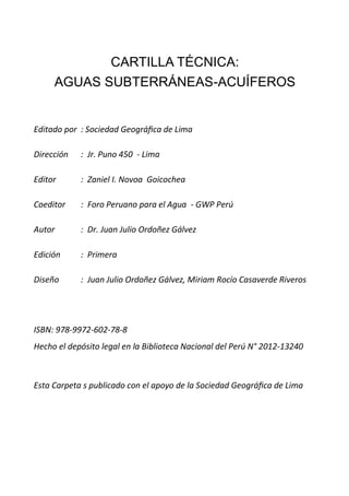 CARTILLA TÉCNICA:
AGUAS SUBTERRÁNEAS-ACUÍFEROS
Editado por : Sociedad Geográfica de Lima
Dirección : Jr. Puno 450 - Lima
Editor : Zaniel I. Novoa Goicochea
Coeditor : Foro Peruano para el Agua - GWP Perú
Autor : Dr. Juan Julio Ordoñez Gálvez
Edición : Primera
Diseño : Juan Julio Ordoñez Gálvez, Miriam Rocío Casaverde Riveros
ISBN: 978-9972-602-78-8
Hecho el depósito legal en la Biblioteca Nacional del Perú N° 2012-13240
Esta Carpeta s publicado con el apoyo de la Sociedad Geográfica de Lima
 