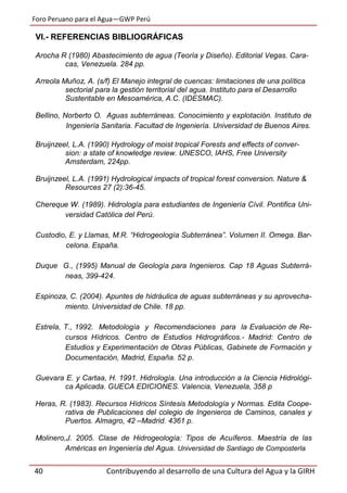 Foro Peruano para el Agua—GWP Perú
40 Contribuyendo al desarrollo de una Cultura del Agua y la GIRH
VI.- REFERENCIAS BIBLIOGRÁFICAS
Arocha R (1980) Abastecimiento de agua (Teoría y Diseño). Editorial Vegas. Cara-
cas, Venezuela. 284 pp.
Arreola Muñoz, A. (s/f) El Manejo integral de cuencas: limitaciones de una política
sectorial para la gestión territorial del agua. Instituto para el Desarrollo
Sustentable en Mesoamérica, A.C. (IDESMAC).
Bellino, Norberto O. Aguas subterráneas. Conocimiento y explotación. Instituto de
Ingeniería Sanitaria. Facultad de Ingeniería. Universidad de Buenos Aires.
Bruijnzeel, L.A. (1990) Hydrology of moist tropical Forests and effects of conver-
sion: a state of knowledge review. UNESCO, IAHS, Free University
Amsterdam, 224pp.
Bruijnzeel, L.A. (1991) Hydrological impacts of tropical forest conversion. Nature &
Resources 27 (2):36-45.
Chereque W. (1989). Hidrología para estudiantes de Ingeniería Cívil. Pontifica Uni-
versidad Católica del Perú.
Custodio, E. y Llamas, M.R. “Hidrogeología Subterránea”. Volumen II. Omega. Bar-
celona. España.
Duque G., (1995) Manual de Geología para Ingenieros. Cap 18 Aguas Subterrá-
neas, 399-424.
Espinoza, C. (2004). Apuntes de hidráulica de aguas subterráneas y su aprovecha-
miento. Universidad de Chile. 18 pp.
Estrela, T., 1992. Metodología y Recomendaciones para la Evaluación de Re-
cursos Hídricos. Centro de Estudios Hidrográficos.- Madrid: Centro de
Estudios y Experimentación de Obras Públicas, Gabinete de Formación y
Documentación, Madrid, España. 52 p.
Guevara E. y Cartaa, H. 1991. Hidrología. Una introducción a la Ciencia Hidrológi-
ca Aplicada. GUECA EDICIONES. Valencia, Venezuela, 358 p
Heras, R. (1983). Recursos Hídricos Síntesis Metodología y Normas. Edita Coope-
rativa de Publicaciones del colegio de Ingenieros de Caminos, canales y
Puertos. Almagro, 42 –Madrid. 4361 p.
Molinero,J. 2005. Clase de Hidrogeología: Tipos de Acuíferos. Maestría de las
Américas en Ingeniería del Agua. Universidad de Santiago de Composterla
 