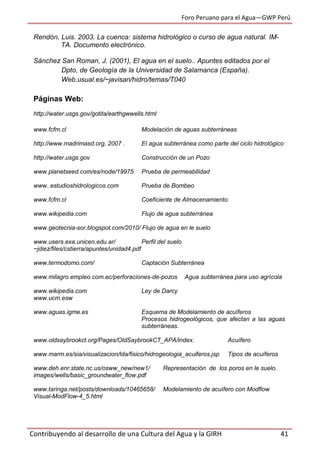 Foro Peruano para el Agua—GWP Perú
Contribuyendo al desarrollo de una Cultura del Agua y la GIRH 41
Rendón, Luis. 2003. La cuenca: sistema hidrológico o curso de agua natural. IM-
TA. Documento electrónico.
Sánchez San Roman, J. (2001), El agua en el suelo.. Apuntes editados por el
Dpto, de Geología de la Universidad de Salamanca (España).
Web.usual.es/~javisan/hidro/temas/T040
Páginas Web:
http://water.usgs.gov/gotita/earthgwwells.html
www.fcfm.cl Modelación de aguas subterráneas
http://www.madrimasd.org, 2007 . El agua subterránea como parte del ciclo hidrológico
http://water.usgs.gov Construcción de un Pozo
www.planetseed.com/es/node/19975 Prueba de permeabilidad
www..estudioshidrologicos.com Prueba de Bombeo
www.fcfm.cl Coeficiente de Almacenamiento
www.wikipedia.com Flujo de agua subterránea
www.geotecnia-sor.blogspot.com/2010/ Flujo de agua en le suelo
www.users.exa.unicen.edu.ar/ Perfil del suelo
~jdiez/files/cstierra/apuntes/unidad4.pdf
www.termodomo.com/ Captación Subterránea
www.milagro.empleo.com.ec/perforaciones-de-pozos Agua subterránea para uso agrícola
www.wikipedia.com Ley de Darcy
www.ucm.esw
www.aguas.igme.es Esquema de Modelamiento de acuíferos
Procesos hidrogeológicos, que afectan a las aguas
subterráneas.
www.oldsaybrookct.org/Pages/OldSaybrookCT_APA/index. Acuífero
www.marm.es/sia/visualizacion/lda/fisico/hidrogeologia_acuiferos.jsp Tipos de acuíferos
www.deh.enr.state.nc.us/osww_new/new1/ Representación de los poros en le suelo.
images/wells/basic_groundwater_flow.pdf
www.taringa.net/posts/downloads/10465658/ Modelamiento de acuífero con Modflow
Visual-ModFlow-4_5.html
 