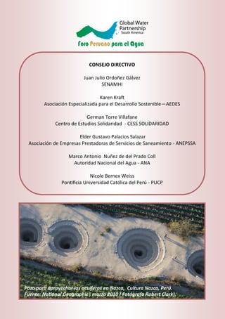 CONSEJO DIRECTIVO
Juan Julio Ordoñez Gálvez
SENAMHI
Karen Kraft
Asociación Especializada para el Desarrollo Sostenible—AEDES
German Torre Villafane
Centro de Estudios Solidaridad - CESS SOLIDARIDAD
Elder Gustavo Palacios Salazar
Asociación de Empresas Prestadoras de Servicios de Saneamiento - ANEPSSA
Marco Antonio Nuñez de del Prado Coll
Autoridad Nacional del Agua - ANA
Nicole Bernex Weiss
Pontificia Universidad Católica del Perú - PUCP
Pozo para aprovechar los acuíferos en Nazca, Cultura Nazca, Perú.
Fuente: National Geographic , marzo 2010 ( Fotógrafo Robert Clark).
 