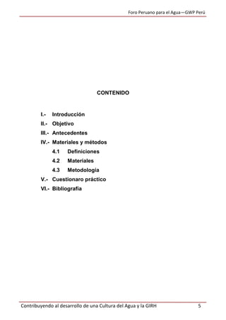 Foro Peruano para el Agua—GWP Perú
Contribuyendo al desarrollo de una Cultura del Agua y la GIRH 5
CONTENIDO
I.- Introducción
II.- Objetivo
III.- Antecedentes
IV.- Materiales y métodos
4.1 Definiciones
4.2 Materiales
4.3 Metodología
V.- Cuestionaro práctico
VI.- Bibliografía
 