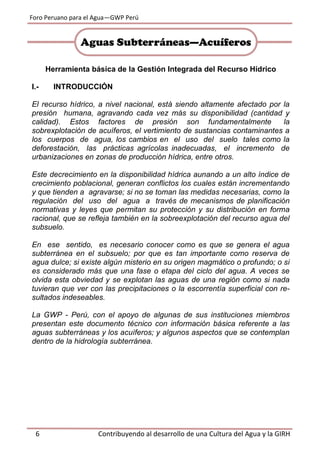 Foro Peruano para el Agua—GWP Perú
6 Contribuyendo al desarrollo de una Cultura del Agua y la GIRH
Herramienta básica de la Gestión Integrada del Recurso Hídrico
I.- INTRODUCCIÓN
El recurso hídrico, a nivel nacional, está siendo altamente afectado por la
presión humana, agravando cada vez más su disponibilidad (cantidad y
calidad). Estos factores de presión son fundamentalmente la
sobrexplotación de acuíferos, el vertimiento de sustancias contaminantes a
los cuerpos de agua, los cambios en el uso del suelo tales como la
deforestación, las prácticas agrícolas inadecuadas, el incremento de
urbanizaciones en zonas de producción hídrica, entre otros.
Este decrecimiento en la disponibilidad hídrica aunando a un alto índice de
crecimiento poblacional, generan conflictos los cuales están incrementando
y que tienden a agravarse; si no se toman las medidas necesarias, como la
regulación del uso del agua a través de mecanismos de planificación
normativas y leyes que permitan su protección y su distribución en forma
racional, que se refleja también en la sobreexplotación del recurso agua del
subsuelo.
En ese sentido, es necesario conocer como es que se genera el agua
subterránea en el subsuelo; por que es tan importante como reserva de
agua dulce; si existe algún misterio en su origen magmático o profundo; o si
es considerado más que una fase o etapa del ciclo del agua. A veces se
olvida esta obviedad y se explotan las aguas de una región como si nada
tuvieran que ver con las precipitaciones o la escorrentía superficial con re-
sultados indeseables.
La GWP - Perú, con el apoyo de algunas de sus instituciones miembros
presentan este documento técnico con información básica referente a las
aguas subterráneas y los acuíferos; y algunos aspectos que se contemplan
dentro de la hidrología subterránea.
Aguas Subterráneas—Acuíferos
 