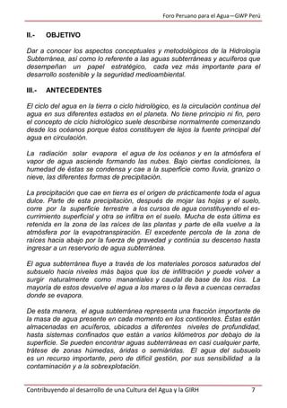 Foro Peruano para el Agua—GWP Perú
Contribuyendo al desarrollo de una Cultura del Agua y la GIRH 7
II.- OBJETIVO
Dar a conocer los aspectos conceptuales y metodológicos de la Hidrología
Subterránea, así como lo referente a las aguas subterráneas y acuíferos que
desempeñan un papel estratégico, cada vez más importante para el
desarrollo sostenible y la seguridad medioambiental.
III.- ANTECEDENTES
El ciclo del agua en la tierra o ciclo hidrológico, es la circulación continua del
agua en sus diferentes estados en el planeta. No tiene principio ni fin, pero
el concepto de ciclo hidrológico suele describirse normalmente comenzando
desde los océanos porque éstos constituyen de lejos la fuente principal del
agua en circulación.
La radiación solar evapora el agua de los océanos y en la atmósfera el
vapor de agua asciende formando las nubes. Bajo ciertas condiciones, la
humedad de éstas se condensa y cae a la superficie como lluvia, granizo o
nieve, las diferentes formas de precipitación.
La precipitación que cae en tierra es el origen de prácticamente toda el agua
dulce. Parte de esta precipitación, después de mojar las hojas y el suelo,
corre por la superficie terrestre a los cursos de agua constituyendo el es-
currimiento superficial y otra se infiltra en el suelo. Mucha de esta última es
retenida en la zona de las raíces de las plantas y parte de ella vuelve a la
atmósfera por la evapotranspiración. El excedente percola de la zona de
raíces hacia abajo por la fuerza de gravedad y continúa su descenso hasta
ingresar a un reservorio de agua subterránea.
El agua subterránea fluye a través de los materiales porosos saturados del
subsuelo hacia niveles más bajos que los de infiltración y puede volver a
surgir naturalmente como manantiales y caudal de base de los ríos. La
mayoría de estos devuelve el agua a los mares o la lleva a cuencas cerradas
donde se evapora.
De esta manera, el agua subterránea representa una fracción importante de
la masa de agua presente en cada momento en los continentes. Éstas están
almacenadas en acuíferos, ubicados a diferentes niveles de profundidad,
hasta sistemas confinados que están a varios kilómetros por debajo de la
superficie. Se pueden encontrar aguas subterráneas en casi cualquier parte,
trátese de zonas húmedas, áridas o semiáridas. El agua del subsuelo
es un recurso importante, pero de difícil gestión, por sus sensibilidad a la
contaminación y a la sobrexplotación.
 