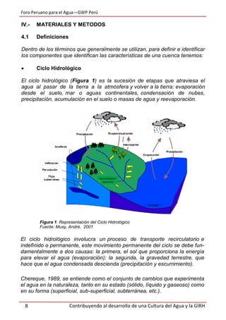 Foro Peruano para el Agua—GWP Perú
8 Contribuyendo al desarrollo de una Cultura del Agua y la GIRH
IV.- MATERIALES Y METODOS
4.1 Definiciones
Dentro de los términos que generalmente se utilizan, para definir e identificar
los componentes que identifican las características de una cuenca tenemos:
 Ciclo Hidrológico
El ciclo hidrológico (Figura 1) es la sucesión de etapas que atraviesa el
agua al pasar de la tierra a la atmósfera y volver a la tierra: evaporación
desde el suelo, mar o aguas continentales, condensación de nubes,
precipitación, acumulación en el suelo o masas de agua y reevaporación.
Figura 1. Representación del Ciclo Hidrológico
Fuente: Musy, André, 2001
El ciclo hidrológico involucra un proceso de transporte recirculatorio e
indefinido o permanente, este movimiento permanente del ciclo se debe fun-
damentalmente a dos causas: la primera, el sol que proporciona la energía
para elevar el agua (evaporación); la segunda, la gravedad terrestre, que
hace que el agua condensada descienda (precipitación y escurrimiento).
Chereque, 1989, se entiende como el conjunto de cambios que experimenta
el agua en la naturaleza, tanto en su estado (sólido, líquido y gaseoso) como
en su forma (superficial, sub-superficial, subterránea, etc.).
 