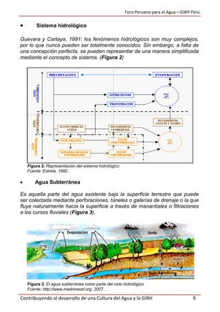 Foro Peruano para el Agua—GWP Perú
Contribuyendo al desarrollo de una Cultura del Agua y la GIRH 9
 Sistema hidrológico
Guevara y Cartaya, 1991: los fenómenos hidrológicos son muy complejos,
por lo que nunca pueden ser totalmente conocidos. Sin embargo, a falta de
una concepción perfecta, se pueden representar de una manera simplificada
mediante el concepto de sistema. (Figura 2)
Figura 2. Representación del sistema hidrológico
Fuente: Estrela, 1992 .
 Agua Subterránea
Es aquella parte del agua existente bajo la superficie terrestre que puede
ser colectada mediante perforaciones, túneles o galerías de drenaje o la que
fluye naturalmente hacia la superficie a través de manantiales o filtraciones
a los cursos fluviales (Figura 3).
Figura 3. El agua subterránea como parte del ciclo hidrológico
Fuente: http://www.madrimasd.org, 2007 .
 