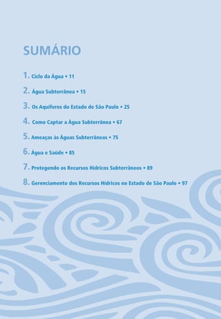 SUMÁRIO
1. Ciclo da Água • 11
2. Água Subterrânea • 15
3. Os Aquíferos do Estado de São Paulo • 25
4. Como Captar a Água Subterrânea • 67
5.Ameaças às Águas Subterrâneas • 75
6.Água e Saúde • 85
7. Protegendo os Recursos Hídricos Subterrâneos • 89
8. Gerenciamento dos Recursos Hídricos no Estado de São Paulo • 97
06594 miolo novo.indd 9 11/9/2012 09:26:43
 