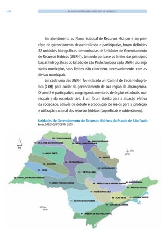 100 AS ÁGUAS SUBTERRÂNEAS DO ESTADO DE SÃO PAULO
Em atendimento ao Plano Estadual de Recursos Hídricos e ao prin-
cípio de gerenciamento descentralizado e participativo, foram definidas
22 unidades hidrográficas, denominadas de Unidades de Gerenciamento
de Recursos Hídricos (UGRHI), tomando por base os limites das principais
bacias hidrográficas do Estado de São Paulo. Embora cada UGRHI abranja
vários municípios, seus limites não coincidem, necessariamente, com as
divisas municipais.
Em cada uma das UGRHI foi instalado um Comitê de Bacia Hidrográ-
fica (CBH) para cuidar do gerenciamento de sua região de abrangência.
O comitê é participativo, congregando membros de órgãos estaduais, mu-
nicipais e da sociedade civil. É um fórum aberto para a atuação efetiva
da sociedade, através de debate e proposição de meios para a proteção
e utilização racional dos recursos hídricos (superficiais e subterrâneos).
Unidades de Gerenciamento de Recursos Hídricos do Estado de São Paulo
Fonte:DAEE/IG/IPT/CPRM 2005.
06594 miolo novo.indd 100 11/9/2012 09:27:20
 