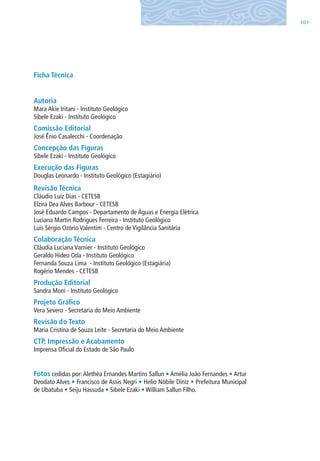 103
Ficha Técnica
Autoria
Mara Akie Iritani - Instituto Geológico
Sibele Ezaki - Instituto Geológico
Comissão Editorial
José Ênio Casalecchi - Coordenação
Concepção das Figuras
Sibele Ezaki - Instituto Geológico
Execução das Figuras
Douglas leonardo - Instituto Geológico (Estagiário)
Revisão Técnica
Cláudio luiz Dias - CETESB
Elzira Dea Alves Barbour - CETESB
José Eduardo Campos - Departamento de Águas e Energia Elétrica
luciana Martin Rodrigues Ferreira - Instituto Geológico
luis Sérgio Ozório Valentim - Centro de Vigilância Sanitária
Colaboração Técnica
Cláudia luciana Varnier - Instituto Geológico
Geraldo Hideo Oda - Instituto Geológico
Fernanda Souza lima - Instituto Geológico (Estagiária)
Rogério Mendes - CETESB
Produção Editorial
Sandra Moni - Instituto Geológico
Projeto Gráfico
Vera Severo - Secretaria do Meio Ambiente
Revisão do Texto
Maria Cristina de Souza leite - Secretaria do Meio Ambiente
CTP, Impressão e Acabamento
Imprensa Oficial do Estado de São Paulo
Fotos cedidas por:Alethéa Ernandes Martins Sallun • Amélia João Fernandes • Artur
Deodato Alves • Francisco de Assis Negri • Helio Nóbile Diniz • Prefeitura Municipal
de Ubatuba • Seiju Hassuda • Sibele Ezaki • William Sallun Filho.
06594 miolo novo.indd 103 11/9/2012 09:27:23
 