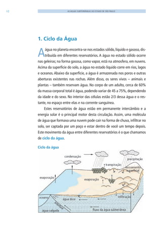 AS ÁGUAS SUBTERRÂNEAS DO ESTADO DE SÃO PAULO12
Aágua no planeta encontra-se nos estados sólido, líquido e gasoso, dis-
tribuída em diferentes reservatórios. A água no estado sólido ocorre
nas geleiras; na forma gasosa, como vapor, está na atmosfera, em nuvens.
Acima da superfície do solo, a água no estado líquido corre em rios, lagos
e oceanos. Abaixo da superfície, a água é armazenada nos poros e outras
aberturas existentes nas rochas. Além disso, os seres vivos – animais e
plantas – também reservam água. No corpo de um adulto, cerca de 60%
da massa corporal total é água, podendo variar de 45 a 75%, dependendo
da idade e do sexo. No interior das células estão 2/3 dessa água e o res-
tante, no espaço entre elas e na corrente sanguínea.
Estes reservatórios de água estão em permanente intercâmbio e a
energia solar é o principal motor desta circulação. Assim, uma molécula
de água que formava uma nuvem pode cair na forma de chuva, infiltrar no
solo, ser captada por um poço e estar dentro de você um tempo depois.
Este movimento da água entre diferentes reservatórios é o que chamamos
de ciclo da água.
1. Ciclo da Água
Ciclo da água
06594 miolo novo.indd 12 11/9/2012 09:26:43
 