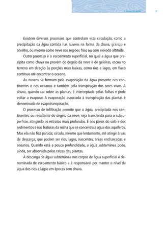 131. CIClO DA ÁGUA
Existem diversos processos que controlam esta circulação, como a
precipitação da água contida nas nuvens na forma de chuva, granizo e
orvalho, ou mesmo como neve nas regiões frias ou com elevada altitude.
Outro processo é o escoamento superficial, no qual a água que pre-
cipita como chuva ou provém do degelo da neve e de geleiras, escoa no
terreno em direção às porções mais baixas, como rios e lagos, em fluxo
contínuo até encontrar o oceano.
As nuvens se formam pela evaporação da água presente nos con-
tinentes e nos oceanos e também pela transpiração dos seres vivos. A
chuva, quando cai sobre as plantas, é interceptada pelas folhas e pode
voltar a evaporar. A evaporação associada à transpiração das plantas é
denominada de evapotranspiração.
O processo de infiltração permite que a água, precipitada nos con-
tinentes, ou resultante do degelo da neve, seja transferida para a subsu-
perfície, atingindo os estratos mais profundos. É nos poros do solo e dos
sedimentos e nas fraturas da rocha que se concentra a água dos aquíferos.
Mas ela não fica parada; circula, mesmo que lentamente, até atingir áreas
de descarga, que podem ser rios, lagos, nascentes, áreas encharcadas e
oceanos. Quando está a pouca profundidade, a água subterrânea pode,
ainda, ser absorvida pelas raízes das plantas.
A descarga da água subterrânea nos corpos de água superficial é de-
nominada de escoamento básico e é responsável por manter o nível da
água dos rios e lagos em épocas sem chuva.
06594 miolo novo.indd 13 11/9/2012 09:26:43
 