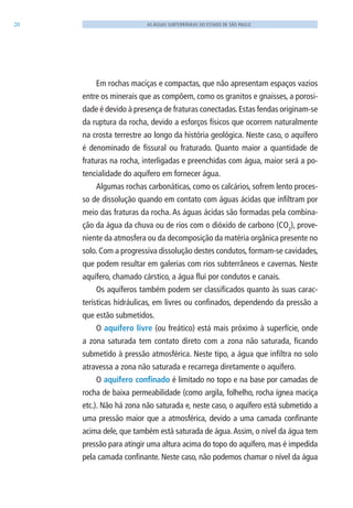 20 AS ÁGUAS SUBTERRÂNEAS DO ESTADO DE SÃO PAULO
Em rochas maciças e compactas, que não apresentam espaços vazios
entre os minerais que as compõem, como os granitos e gnaisses, a porosi-
dade é devido à presença de fraturas conectadas.Estas fendas originam-se
da ruptura da rocha, devido a esforços físicos que ocorrem naturalmente
na crosta terrestre ao longo da história geológica. Neste caso, o aquífero
é denominado de fissural ou fraturado. Quanto maior a quantidade de
fraturas na rocha, interligadas e preenchidas com água, maior será a po-
tencialidade do aquífero em fornecer água.
Algumas rochas carbonáticas, como os calcários, sofrem lento proces-
so de dissolução quando em contato com águas ácidas que infiltram por
meio das fraturas da rocha. As águas ácidas são formadas pela combina-
ção da água da chuva ou de rios com o dióxido de carbono (CO2
), prove-
niente da atmosfera ou da decomposição da matéria orgânica presente no
solo. Com a progressiva dissolução destes condutos, formam-se cavidades,
que podem resultar em galerias com rios subterrâneos e cavernas. Neste
aquífero, chamado cárstico, a água flui por condutos e canais.
Os aquíferos também podem ser classificados quanto às suas carac-
terísticas hidráulicas, em livres ou confinados, dependendo da pressão a
que estão submetidos.
O aquífero livre (ou freático) está mais próximo à superfície, onde
a zona saturada tem contato direto com a zona não saturada, ficando
submetido à pressão atmosférica. Neste tipo, a água que infiltra no solo
atravessa a zona não saturada e recarrega diretamente o aquífero.
O aquífero confinado é limitado no topo e na base por camadas de
rocha de baixa permeabilidade (como argila, folhelho, rocha ígnea maciça
etc.). Não há zona não saturada e, neste caso, o aquífero está submetido a
uma pressão maior que a atmosférica, devido a uma camada confinante
acima dele, que também está saturada de água.Assim, o nível da água tem
pressão para atingir uma altura acima do topo do aquífero, mas é impedida
pela camada confinante. Neste caso, não podemos chamar o nível da água
06594 miolo novo.indd 20 11/9/2012 09:26:44
 
