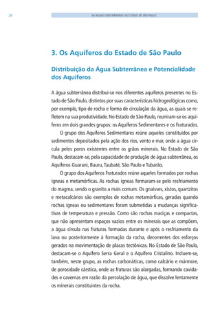 26 AS ÁGUAS SUBTERRÂNEAS DO ESTADO DE SÃO PAULO
3. Os Aquíferos do Estado de São Paulo
Distribuição da Água Subterrânea e Potencialidade
dos Aquíferos
A água subterrânea distribui-se nos diferentes aquíferos presentes no Es-
tado de São Paulo, distintos por suas características hidrogeológicas como,
por exemplo, tipo de rocha e forma de circulação da água, as quais se re-
fletem na sua produtividade. No Estado de São Paulo, reuniram-se os aquí-
feros em dois grandes grupos: os Aquíferos Sedimentares e os Fraturados.
O grupo dos Aquíferos Sedimentares reúne aqueles constituídos por
sedimentos depositados pela ação dos rios, vento e mar, onde a água cir-
cula pelos poros existentes entre os grãos minerais. No Estado de São
Paulo, destacam-se, pela capacidade de produção de água subterrânea, os
Aquíferos Guarani, Bauru,Taubaté, São Paulo e Tubarão.
O grupo dos Aquíferos Fraturados reúne aqueles formados por rochas
ígneas e metamórficas. As rochas ígneas formaram-se pelo resfriamento
do magma, sendo o granito a mais comum. Os gnaisses, xistos, quartzitos
e metacalcários são exemplos de rochas metamórficas, geradas quando
rochas ígneas ou sedimentares foram submetidas a mudanças significa-
tivas de temperatura e pressão. Como são rochas maciças e compactas,
que não apresentam espaços vazios entre os minerais que as compõem,
a água circula nas fraturas formadas durante e após o resfriamento da
lava ou posteriormente à formação da rocha, decorrentes dos esforços
gerados na movimentação de placas tectônicas. No Estado de São Paulo,
destacam-se o Aquífero Serra Geral e o Aquífero Cristalino. Incluem-se,
também, neste grupo, as rochas carbonáticas, como calcário e mármore,
de porosidade cárstica, onde as fraturas são alargadas, formando cavida-
des e cavernas em razão da percolação de água, que dissolve lentamente
os minerais constituintes da rocha.
06594 miolo novo.indd 26 11/9/2012 09:26:47
 